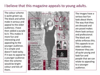 I believe that this magazine appeals to young adults.
The colour scheme                            The images have a
is quite grown up.                           serious but fun
The black and white                          look about them.
make it serious and                          The way that they
appeal to the older                          are dressed and
audience, I have                             are posed makes
then added a purple                          them look serious
to it. This makes it                         and professional.
more fun and                                 The black and
interesting and                              white enforces this.
appealing to the                             This appeals to an
younger audience.                            older audience.
It is simple and                             However they are
doesn’t look tacky.                          all quite young and
If it was to appeal to                       look fun and
a younger audience                           people that we can
then the scheme                              relate to appealing
would be bright                              to a younger
colour and lots of                           audience.
them.
 