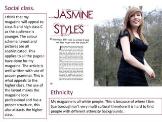 Social class.
I think that my
magazine will appeal to
class B and high class C
as the audience is
younger. The colour
scheme, layout and
pictures are all
sophisticated. This
applies to all the pages I
have done for my
magazine. The article is
well written with use of
proper grammar. This is
what appeals to the
higher class. The use of
the layout makes the
magazine look
                             Ethnicity
professional and has a       My magazine is all white people. This is because of where I live.
proper structure, this       Scarborough isn’t very multi cultural therefore it is hard to find
also attracts the higher     people with different ethnicity backgrounds.
class.
 