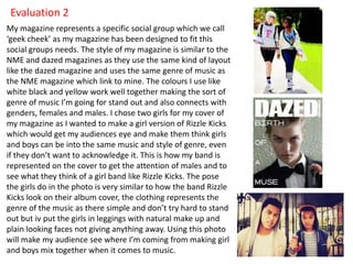 Evaluation 2
My magazine represents a specific social group which we call
‘geek cheek’ as my magazine has been designed to fit this
social groups needs. The style of my magazine is similar to the
NME and dazed magazines as they use the same kind of layout
like the dazed magazine and uses the same genre of music as
the NME magazine which link to mine. The colours I use like
white black and yellow work well together making the sort of
genre of music I’m going for stand out and also connects with
genders, females and males. I chose two girls for my cover of
my magazine as I wanted to make a girl version of Rizzle Kicks
which would get my audiences eye and make them think girls
and boys can be into the same music and style of genre, even
if they don’t want to acknowledge it. This is how my band is
represented on the cover to get the attention of males and to
see what they think of a girl band like Rizzle Kicks. The pose
the girls do in the photo is very similar to how the band Rizzle
Kicks look on their album cover, the clothing represents the
genre of the music as there simple and don’t try hard to stand
out but iv put the girls in leggings with natural make up and
plain looking faces not giving anything away. Using this photo
will make my audience see where I’m coming from making girl
and boys mix together when it comes to music.
 