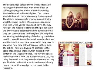 The double page spread shows what all teens do,
relaxing with their friends with a cup of tea or
coffee gossiping about what’s been happening
which relates with the social group I’ve chosen
which is shown in the photo on my double spread.
The picture shows people growing up and finding
what they want to do in life as dreams can come
true even when you’re young and naïve. The way I
have got the models to stand and the props I use in
the photo would associate with my audience too as
they can communicate to the style of clothing they
are wearing and the placing of the background their
in which would interest them and would make them
want to read the interview to see what they have to
say about how they got to this point in their lives.
The artists I have used would fit perfectly in the
social group I have chosen which makes it even
better for the target audience. The way she speaks
in the interview is how the audience would too, also
using the words that they would understand so they
would relate to the article easily and would already
have a relevant knowledge on the music in the
magazine.
 