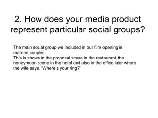2. How does your media product
represent particular social groups?
The main social group we included in our film opening is
married couples.
This is shown in the proposal scene in the restaurant, the
honeymoon scene in the hotel and also in the office later where
the wife says, “Where’s your ring?”
 