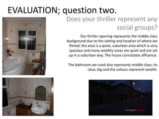 EVALUATION; question two.
             Does your thriller represent any
                               social groups?
                      Our thriller opening represents the middle class
             background due to the setting and location of where we
              filmed; the area is a quiet, suburban area which is very
              spacious and many wealthy areas are quiet and are set
              up in a suburban way. The house connotates affluence.

             The bathroom we used also represents middle class; its
                        clear, big and the colours represent wealth.
 
