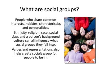 What are social groups?
    People who share common
interests, hobbies, characteristics
         and personalities.
  Ethnicity, religion, race, social
 class and a person’s background
  culture can all influence what
    social groups they fall into.
 Values and representations also
   help create socials group for
          people to be in.
 