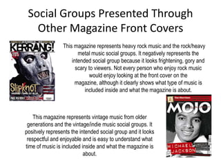 Social Groups Presented Through
   Other Magazine Front Covers
                 This magazine represents heavy rock music and the rock/heavy
                        metal music social groups. It negatively represents the
                     intended social group because it looks frightening, gory and
                       scary to viewers. Not every person who enjoy rock music
                              would enjoy looking at the front cover on the
                       magazine, although it clearly shows what type of music is
                           included inside and what the magazine is about.



    This magazine represents vintage music from older
 generations and the vintage/indie music social groups. It
positvely represents the intended social group and it looks
 respectful and enjoyable and is easy to understand what
time of music is included inside and what the magazine is
                           about.
 
