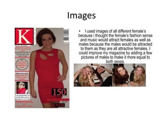 Images
  • I used images of all different female’s
  because i thought the female’s fashion sense
   and music would attract females as well as
  males because the males would be attracted
   to them as they are all attractive females. I
  could improve my magazine by adding a few
   pictures of males to make it more equal to
                  both sexes.
 