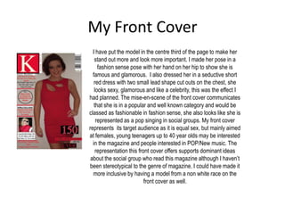 My Front Cover
  I have put the model in the centre third of the page to make her
   stand out more and look more important. I made her pose in a
     fashion sense pose with her hand on her hip to show she is
  famous and glamorous. I also dressed her in a seductive short
   red dress with two small lead shape cut outs on the chest, she
   looks sexy, glamorous and like a celebrity, this was the effect I
had planned. The mise-en-scene of the front cover communicates
   that she is in a popular and well known category and would be
classed as fashionable in fashion sense, she also looks like she is
    represented as a pop singing in social groups. My front cover
represents its target audience as it is equal sex, but mainly aimed
at females, young teenagers up to 40 year olds may be interested
  in the magazine and people interested in POP/New music. The
    representation this front cover offers supports dominant ideas
 about the social group who read this magazine although I haven’t
been stereotypical to the genre of magazine. I could have made it
  more inclusive by having a model from a non white race on the
                           front cover as well.
 