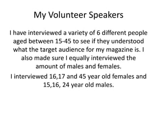 My Volunteer Speakers
I have interviewed a variety of 6 different people
   aged between 15-45 to see if they understood
   what the target audience for my magazine is. I
      also made sure I equally interviewed the
           amount of males and females.
 I interviewed 16,17 and 45 year old females and
             15,16, 24 year old males.
 