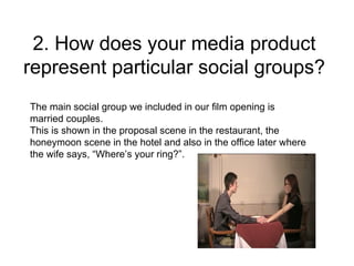 2. How does your media product
represent particular social groups?
The main social group we included in our film opening is
married couples.
This is shown in the proposal scene in the restaurant, the
honeymoon scene in the hotel and also in the office later where
the wife says, “Where’s your ring?”.
 