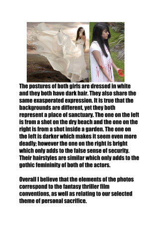 The postures of both girls are dressed in white
and they both have dark hair. They also share the
same exasperated expression. It is true that the
backgrounds are different, yet they both
represent a place of sanctuary. The one on the left
is from a shot on the dry beach and the one on the
right is from a shot inside a garden. The one on
the left is darker which makes it seem even more
deadly; however the one on the right is bright
which only adds to the false sense of security.
Their hairstyles are similar which only adds to the
gothic femininity of both of the actors.

Overall I believe that the elements of the photos
correspond to the fantasy thriller film
conventions, as well as relating to our selected
theme of personal sacrifice.
 