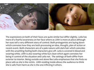 The expressions on both of their faces are quite similar but differ slightly. Leila has
more of a fearful awareness on her face where as Lilith is more at piece although
her eyes tell a very different story of control. Both protagonists are laying down
which connotes how they are both processing an idea, thought, plan of action or
recent event. Both characters are of a pale nature with dark hair which coincides
with the unsettling feeling both characters give off. Leila is covered in blood and
wearing white. Lilith is also wearing white but clean which again connotes her
being in control of the situation and Leila not. The settings of both differ from
exterior to interior. Being outside and alone like Leila emphasises that she finds no
place safe as she is the victim. Lilith residing inside allows the audience to think
she is safe from harm as she is the one inflicting it others.
 
