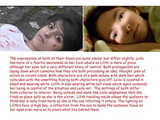 The expressions on both of their faces are quite similar but differ slightly. Leila
has more of a fearful awareness on her face where as Lilith is more at piece
although her eyes tell a very different story of control. Both protagonists are
laying down which connotes how they are both processing an idea, thought, plan of
action or recent event. Both characters are of a pale nature with dark hair which
coincides with the unsettling feeling both characters give off. Leila is covered in
blood and wearing white. Lilith is also wearing white but clean which again connotes
her being in control of the situation and Leila not. The settings of both differ
from exterior to interior. Being outside and alone like Leila emphasises that she
finds no place safe as she is the victim. Lilith residing inside allows the audience to
think she is safe from harm as she is the one inflicting it others. The lighting on
Lilith’s face is high key, a reflection from the sun to make the audience focus on
her eyes even more so to unveil what lies behind them.
 