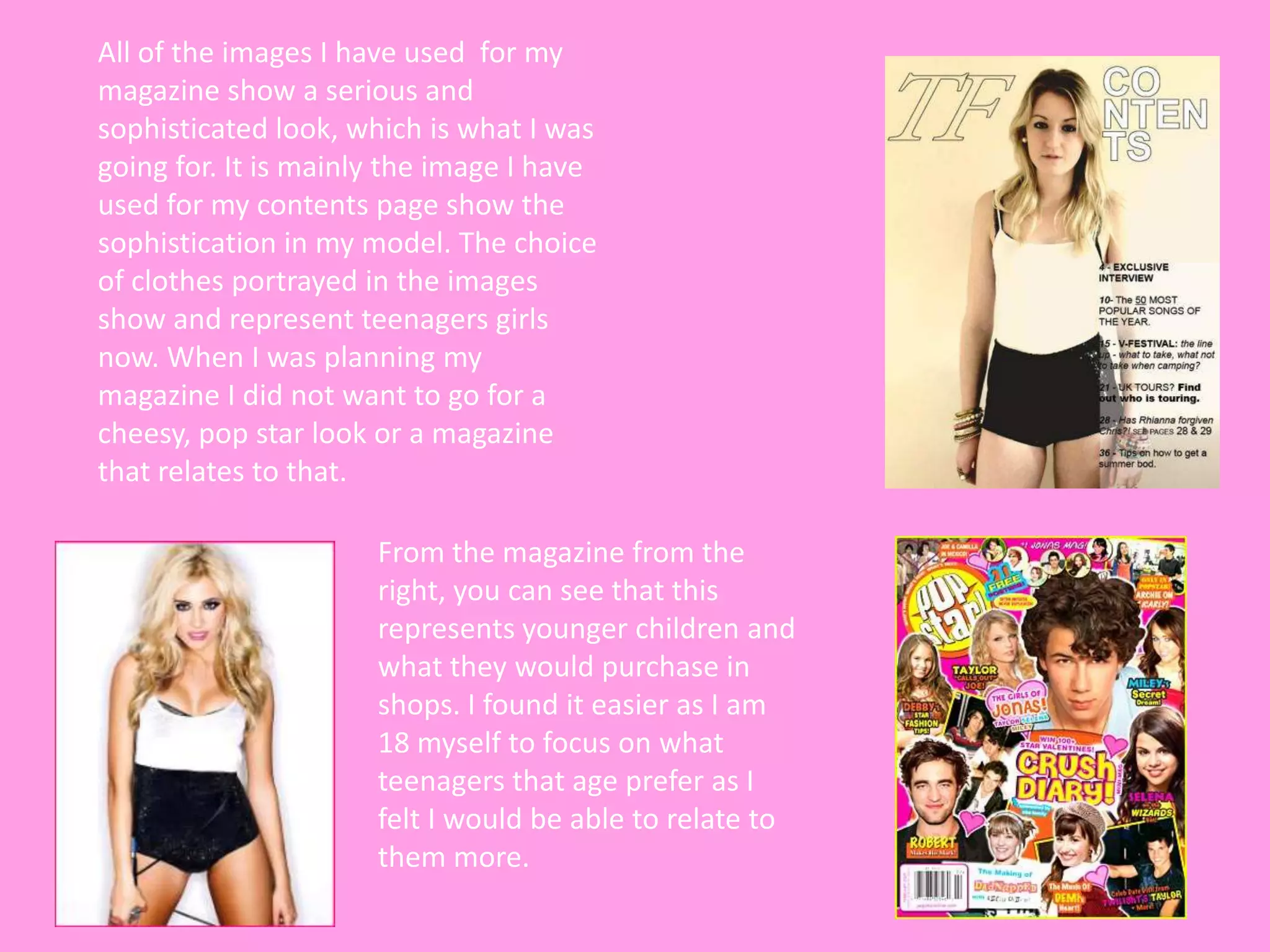 All of the images I have used for my
magazine show a serious and
sophisticated look, which is what I was
going for. It is mainly the image I have
used for my contents page show the
sophistication in my model. The choice
of clothes portrayed in the images
show and represent teenagers girls
now. When I was planning my
magazine I did not want to go for a
cheesy, pop star look or a magazine
that relates to that.

                      From the magazine from the
                      right, you can see that this
                      represents younger children and
                      what they would purchase in
                      shops. I found it easier as I am
                      18 myself to focus on what
                      teenagers that age prefer as I
                      felt I would be able to relate to
                      them more.
 