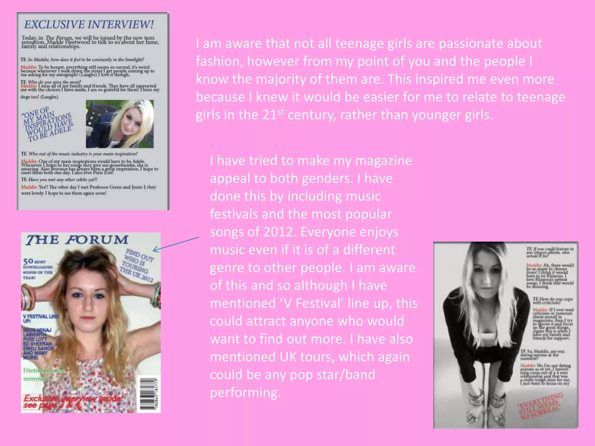 I am aware that not all teenage girls are passionate about
fashion, however from my point of you and the people I
know the majority of them are. This inspired me even more
because I knew it would be easier for me to relate to teenage
girls in the 21st century, rather than younger girls.


  I have tried to make my magazine
  appeal to both genders. I have
  done this by including music
  festivals and the most popular
  songs of 2012. Everyone enjoys
  music even if it is of a different
  genre to other people. I am aware
  of this and so although I have
  mentioned ‘V Festival’ line up, this
  could attract anyone who would
  want to find out more. I have also
  mentioned UK tours, which again
  could be any pop star/band
  performing.
 