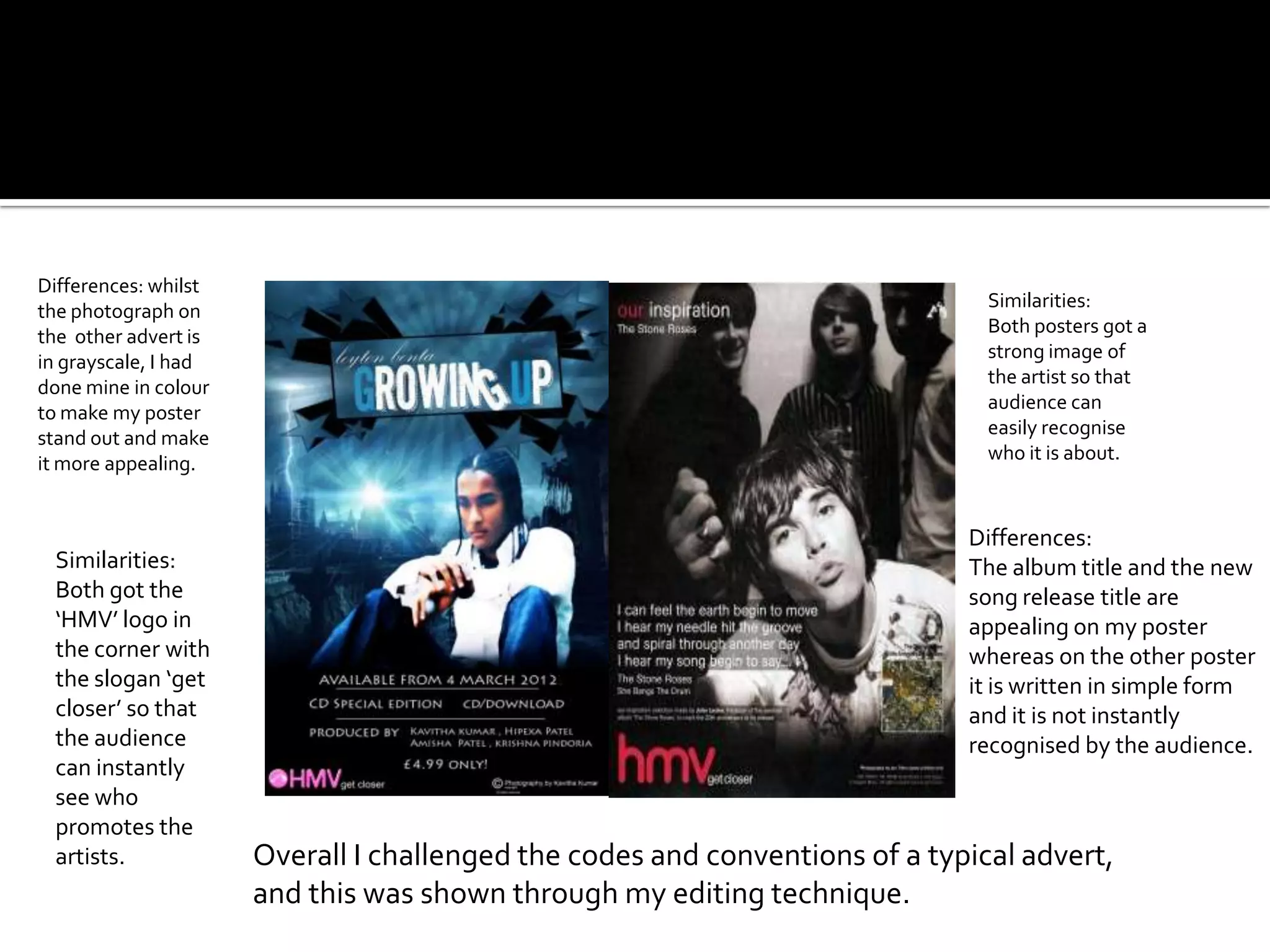 Differences: whilst
                                                                               Similarities:
the photograph on
                                                                               Both posters got a
the other advert is
                                                                               strong image of
in grayscale, I had
                                                                               the artist so that
done mine in colour
                                                                               audience can
to make my poster
                                                                               easily recognise
stand out and make
                                                                               who it is about.
it more appealing.


                                                                             Differences:
 Similarities:                                                               The album title and the new
 Both got the                                                                song release title are
 ‘HMV’ logo in                                                               appealing on my poster
 the corner with                                                             whereas on the other poster
 the slogan ‘get                                                             it is written in simple form
 closer’ so that                                                             and it is not instantly
 the audience                                                                recognised by the audience.
 can instantly
 see who
 promotes the
 artists.             Overall I challenged the codes and conventions of a typical advert,
                      and this was shown through my editing technique.
 