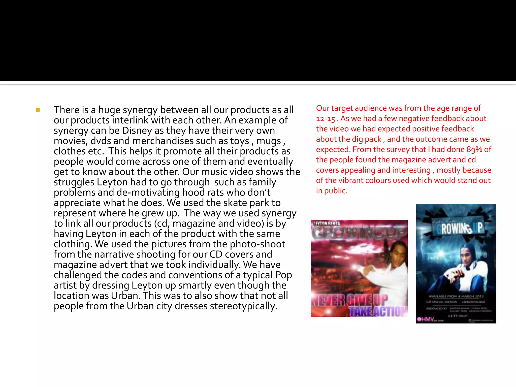    There is a huge synergy between all our products as all    Our target audience was from the age range of
    our products interlink with each other. An example of      12-15 . As we had a few negative feedback about
    synergy can be Disney as they have their very own          the video we had expected positive feedback
    movies, dvds and merchandises such as toys , mugs ,        about the dig pack , and the outcome came as we
    clothes etc. This helps it promote all their products as   expected. From the survey that I had done 89% of
    people would come across one of them and eventually        the people found the magazine advert and cd
    get to know about the other. Our music video shows the     covers appealing and interesting , mostly because
    struggles Leyton had to go through such as family          of the vibrant colours used which would stand out
    problems and de-motivating hood rats who don’t             in public.
    appreciate what he does. We used the skate park to
    represent where he grew up. The way we used synergy
    to link all our products (cd, magazine and video) is by
    having Leyton in each of the product with the same
    clothing. We used the pictures from the photo-shoot
    from the narrative shooting for our CD covers and
    magazine advert that we took individually. We have
    challenged the codes and conventions of a typical Pop
    artist by dressing Leyton up smartly even though the
    location was Urban. This was to also show that not all
    people from the Urban city dresses stereotypically.
 