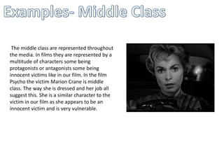 The middle class are represented throughout
the media. In films they are represented by a
multitude of characters some being
protagonists or antagonists some being
innocent victims like in our film. In the film
Psycho the victim Marion Crane is middle
class. The way she is dressed and her job all
suggest this. She is a similar character to the
victim in our film as she appears to be an
innocent victim and is very vulnerable.
 