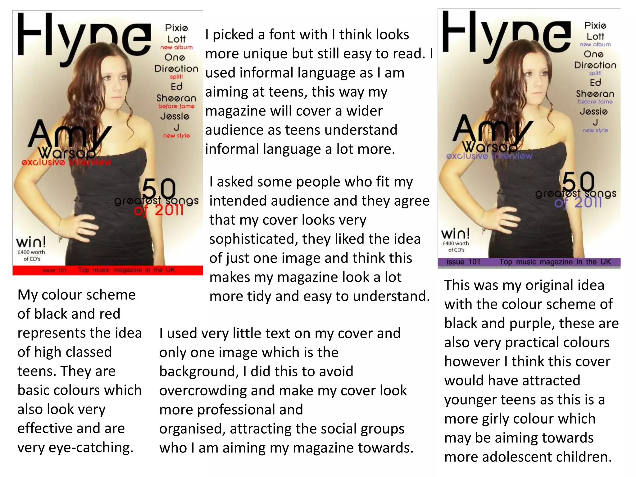 I picked a font with I think looks
                            more unique but still easy to read. I
                            used informal language as I am
                            aiming at teens, this way my
                            magazine will cover a wider
                            audience as teens understand
                            informal language a lot more.

                              I asked some people who fit my
                              intended audience and they agree
                              that my cover looks very
                              sophisticated, they liked the idea
                              of just one image and think this
                              makes my magazine look a lot
                                                                 This was my original idea
My colour scheme              more tidy and easy to understand.
                                                                 with the colour scheme of
of black and red
                                                                 black and purple, these are
represents the idea   I used very little text on my cover and
                                                                 also very practical colours
of high classed       only one image which is the
                                                                 however I think this cover
teens. They are       background, I did this to avoid
                                                                 would have attracted
basic colours which   overcrowding and make my cover look
                                                                 younger teens as this is a
also look very        more professional and
                                                                 more girly colour which
effective and are     organised, attracting the social groups
                                                                 may be aiming towards
very eye-catching.    who I am aiming my magazine towards.
                                                                 more adolescent children.
 