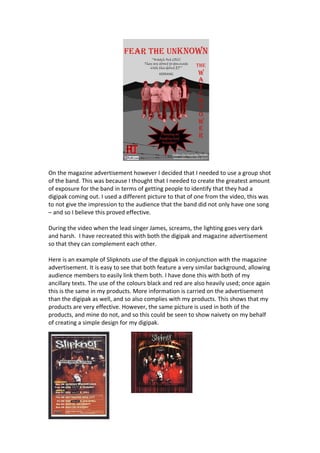 On the magazine advertisement however I decided that I needed to use a group shot
of the band. This was because I thought that I needed to create the greatest amount
of exposure for the band in terms of getting people to identify that they had a
digipak coming out. I used a different picture to that of one from the video, this was
to not give the impression to the audience that the band did not only have one song
– and so I believe this proved effective.

During the video when the lead singer James, screams, the lighting goes very dark
and harsh. I have recreated this with both the digipak and magazine advertisement
so that they can complement each other.

Here is an example of Slipknots use of the digipak in conjunction with the magazine
advertisement. It is easy to see that both feature a very similar background, allowing
audience members to easily link them both. I have done this with both of my
ancillary texts. The use of the colours black and red are also heavily used; once again
this is the same in my products. More information is carried on the advertisement
than the digipak as well, and so also complies with my products. This shows that my
products are very effective. However, the same picture is used in both of the
products, and mine do not, and so this could be seen to show naivety on my behalf
of creating a simple design for my digipak.
 