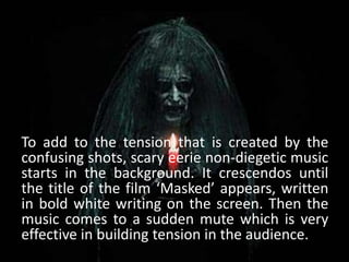 To add to the tension that is created by the
confusing shots, scary eerie non-diegetic music
starts in the background. It crescendos until
the title of the film ‘Masked’ appears, written
in bold white writing on the screen. Then the
music comes to a sudden mute which is very
effective in building tension in the audience.
 