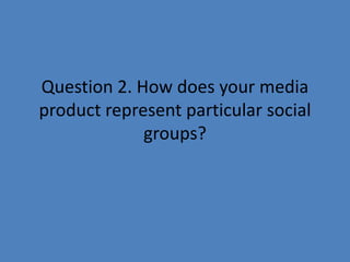Question 2. How does your media
product represent particular social
             groups?
 