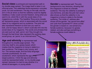 Social class is portrayed and represented well on             Gender is represented well. The pink
my double page spread. The image itself is taken in an        background is very feminine, showing that
informal pose. The celebrities facial expression connotes     the magazine is aimed at a female
youth, fun and excitement. The leg on the wall, and the       audience. The way the celebrity is posing is
arm in the air show us that the celebrity could be slightly   very feminine, and also the pink hair colour
rebellious. It also could connote freedom, doing what you     also shows us that the celebrity in my
want to do, which fits in with the social class of my         magazine is trying to relate to the female
magazine as a whole. The headline ‘Roxy-anne reveals          audience. The mode of address also
all’ represents gossip, which is associated with the social   shows off the gender. ‘her secret love affair’
class of my magazine and my audience. The pink hair           and ‘josh from Dynamite?!?!’ show us that
also represents freedom to look how you want to               the gender is based on, and aimed at a
look, and be happy about it, which could also link into the   female audience, because it is gossip
social class of my magazine. The words and phrases that       related, and also perhaps something a
are said such as ‘well, yanno’ and ‘they brought me           female audience could relate to.
through the bad times’ also represent the working class
social group, as ‘yanno’ is an informal word.

Age and ethnicity is represented well
throughout my double page spread. The
interview itself is very gossip based, which
implies that the magazine is trying to relate to a
teen audience. The image is very young, and
fun. The camera angle, and the body language
connote youthfulness, fun and
excitement, which represents the age of my
target audience. I think the age and ethnicity
could be represented better on my double page
spread, because it is hard to say whether it is
aimed at teenagers, or young adults.
 