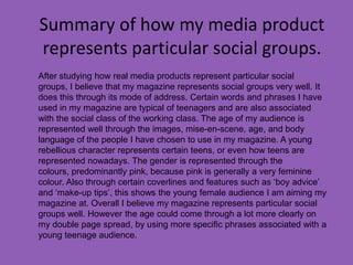 Summary of how my media product
represents particular social groups.
After studying how real media products represent particular social
groups, I believe that my magazine represents social groups very well. It
does this through its mode of address. Certain words and phrases I have
used in my magazine are typical of teenagers and are also associated
with the social class of the working class. The age of my audience is
represented well through the images, mise-en-scene, age, and body
language of the people I have chosen to use in my magazine. A young
rebellious character represents certain teens, or even how teens are
represented nowadays. The gender is represented through the
colours, predominantly pink, because pink is generally a very feminine
colour. Also through certain coverlines and features such as ‘boy advice’
and ‘make-up tips’, this shows the young female audience I am aiming my
magazine at. Overall I believe my magazine represents particular social
groups well. However the age could come through a lot more clearly on
my double page spread, by using more specific phrases associated with a
young teenage audience.
 