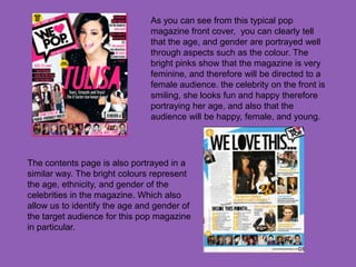 As you can see from this typical pop
                               magazine front cover, you can clearly tell
                               that the age, and gender are portrayed well
                               through aspects such as the colour. The
                               bright pinks show that the magazine is very
                               feminine, and therefore will be directed to a
                               female audience. the celebrity on the front is
                               smiling, she looks fun and happy therefore
                               portraying her age, and also that the
                               audience will be happy, female, and young.




The contents page is also portrayed in a
similar way. The bright colours represent
the age, ethnicity, and gender of the
celebrities in the magazine. Which also
allow us to identify the age and gender of
the target audience for this pop magazine
in particular.
 