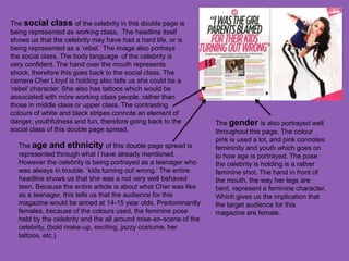 The social class of the celebrity in this double page is
being represented as working class. The headline itself
shows us that the celebrity may have had a hard life, or is
being represented as a ‘rebel.’ The image also portrays
the social class. The body language of the celebrity is
very confident. The hand over the mouth represents
shock, therefore this goes back to the social class. The
camera Cher Lloyd is holding also tells us she could be a
‘rebel’ character. She also has tattoos which would be
associated with more working class people, rather than
those in middle class or upper class. The contrasting
colours of white and black stripes connote an element of
danger, youthfulness and fun, therefore going back to the         The gender is also portrayed well
social class of this double page spread.                          throughout this page. The colour
                                                                  pink is used a lot, and pink connotes
  The age and ethnicity of this double page spread is             femininity and youth which goes on
  represented through what I have already mentioned.              to how age is portrayed. The pose
  However the celebrity is being portrayed as a teenager who      the celebrity is holding is a rather
  was always in trouble. ‘kids turning out wrong.’ The entire     feminine shot. The hand in front of
  headline shows us that she was a not very well behaved          the mouth, the way her legs are
  teen. Because the entire article is about what Cher was like    bent, represent a feminine character.
  as a teenager, this tells us that the audience for this         Which gives us the implication that
  magazine would be aimed at 14-15 year olds. Predominantly       the target audience for this
  females, because of the colours used, the feminine pose         magazine are female.
  held by the celebrity and the all around mise-en-scene of the
  celebrity, (bold make-up, exciting, jazzy costume, her
  tattoos, etc.)
 