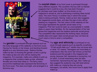 The social class of my front cover is portrayed through
                                            many different aspects. The coverline ‘the boy with no friends’
                                            suggests that it could be a boy who has been through a
                                            lot, perhaps even been bullied, so this shows us my
                                            magazine is aimed at, and is portraying a working class social
                                            class. The word ‘frenzy’ is another way in which the social
                                            class is being portrayed. Having ‘make-up tips’ also suggests
                                            the magazines social class, and also the age of who will be
                                            reading my magazine. The hair colour of the celebrity on the
                                            front page represents the specific social class of my
                                            magazine. Pink hair could be seen as unacceptable in middle
                                            class or upper class families. So the representation of the hair
                                            shows the magazines and the readers particular social group.
                                            The competition also represents the working class, because
                                            middle class and upper class social groups may not have as
                                            much need or time to enter a competition.

The gender is portrayed through aspects such as            The age and ethnicity is portrayed on my
the body language of the celebrity on the front cover.     cover through aspects such as specific coverlines.
Having her hands on her knees, and bending forward         ‘1D lad would date you?’ adults may not know who
slightly is a very feminine pose. ‘Selena Gomez            or what ‘1D’ means. Teenagers are more likely to
make-up tips’ is showing the gender of who is giving       understand. Also the word ‘lad’ shows us that the
the make-up tips and who will be reading this              audience and the people in the magazine are
magazine. For example, males are unlikely to pick up       young, because ‘lad’ represents a young boy, not
a magazine that contains make-up tips, whereas             an adult. 2 social networking sites are also
females are more than likely to. The fancy stars           mentioned, representing the age. Also ‘make-up’
around the masthead also represent the femininity of       tips suggest the audience may still need advice
the front cover. The stars are bright, and arranged in a   with make-up, implying they are young
feminine way.                                              teenagers, not adults, who know how to apply their
                                                           make-up
 