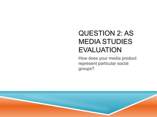 QUESTION 2: AS
MEDIA STUDIES
EVALUATION
How does your media product
represent particular social
groups?
 
