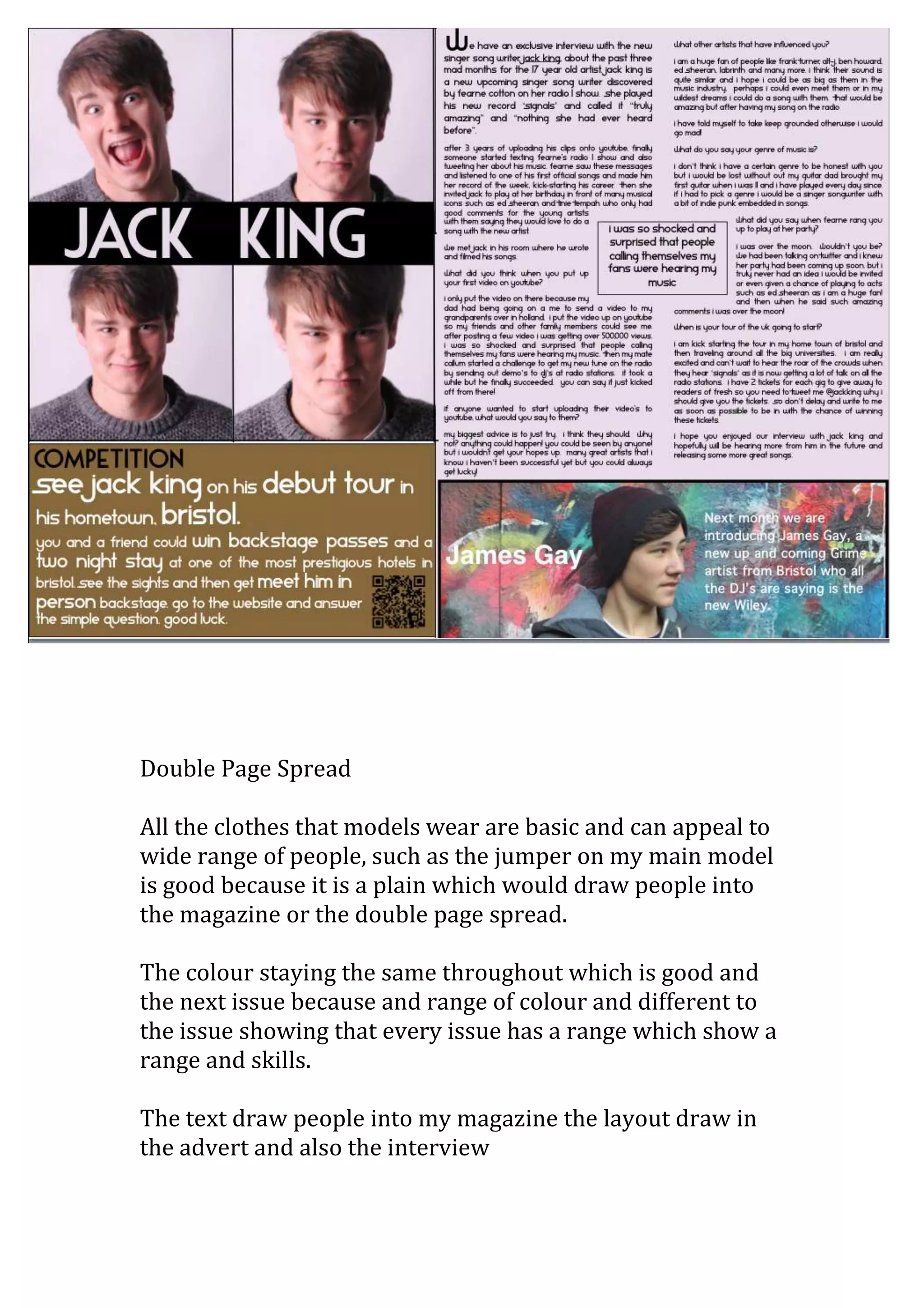 Double Page Spread

All the clothes that models wear are basic and can appeal to
wide range of people, such as the jumper on my main model
is good because it is a plain which would draw people into
the magazine or the double page spread.

The colour staying the same throughout which is good and
the next issue because and range of colour and different to
the issue showing that every issue has a range which show a
range and skills.

The text draw people into my magazine the layout draw in
the advert and also the interview
 