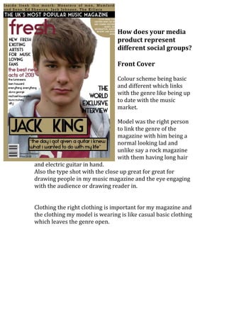How does your media
                                product represent
                                different social groups?

                                Front Cover

                                Colour scheme being basic
                                and different which links
                                with the genre like being up
                                to date with the music
                                market.

                                Model was the right person
                                to link the genre of the
                                magazine with him being a
                                normal looking lad and
                                unlike say a rock magazine
                                with them having long hair
and electric guitar in hand.
Also the type shot with the close up great for great for
drawing people in my music magazine and the eye engaging
with the audience or drawing reader in.


Clothing the right clothing is important for my magazine and
the clothing my model is wearing is like casual basic clothing
which leaves the genre open.
 