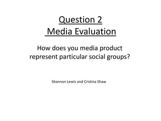 Question 2
      Media Evaluation
  How does you media product
represent particular social groups?


       Shannon Lewis and Cristina Shaw
 