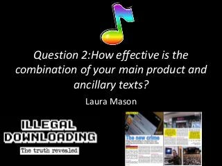 Question 2:How effective is the
combination of your main product and
          ancillary texts?
             Laura Mason
 