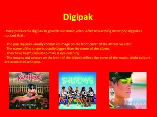 Digipak
I have produced a digipak to go with our music video. After researching other pop digipaks I
noticed that :

- The pop digipaks usually contain an image on the front cover of the attractive artist.
- The name of the singer is usually bigger than the name of the album.
- They have bright colours to make it eye catching.
- The images and colours on the front of the digipak reflect the genre of the music, bright colours
are associated with pop.
 