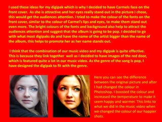 I used these ideas for my digipak which is why I decided to have Carmels face on the
front cover. As she is attractive and her eyes really stand out in the picture I chose,
this would get the audiences attention. I tried to make the colour of the fonts on the
front cover, similar to the colour of Carmel’s lips and eyes, to make them stand out
even more. The bright colours of the fonts and background also help to attract the
audiences attention and suggest that the album is going to be pop. I decided to go
with what most digipaks do and have the name of the artist bigger than the name of
the album, this helps to promote her as her name stands out.

I think that the combination of our music video and my digipak is quite effective.
This is because they link together well as I decided to have images of the red door,
which is featured quite a lot in our music video. As the genre of the song is pop, I
have designed the digipak to fit with the genre.

                                                    Here you can see the difference
                                                    between the original picture and after
                                                    I had changed the colour in
                                                    Photoshop. I boosted the colour and
                                                    increased the temperature to make it
                                                    seem happy and warmer. This links to
                                                    what we did in the music video when
                                                    we changed the colour of our happier
                                                    shots.
 