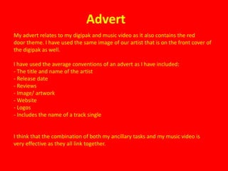 Advert
My advert relates to my digipak and music video as it also contains the red
door theme. I have used the same image of our artist that is on the front cover of
the digipak as well.

I have used the average conventions of an advert as I have included:
- The title and name of the artist
- Release date
- Reviews
- Image/ artwork
- Website
- Logos
- Includes the name of a track single


I think that the combination of both my ancillary tasks and my music video is
very effective as they all link together.
 
