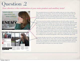 Question .2
    How effective is the combination of your main product and ancillary texts?

                                            The association between my both of my ancillary tasks are very clear, as there are
                                            speciﬁc themes, layout designs, mise-en-scene and setting that correlate with each
                                            other. The primary themes of my ancillary tasks such as domestic violence and
                                            teenage bullying are demonstrated through the image of Lola on her own, which
                                            further emphasises her isolation and the verbal abuse she is receiving from her peers.

                                            The layouts also have similar correlations between the both ancillary tasks, the
                                            primary focus being the image of Lola on her own, are placed on the right hand side
                                            of the post. We have also used the rule of thirds when contemplating where to place
                                            the image and title, as you can see the majority of the text is placed the left of the
                                            page. Moreover, certain aspects the mise-en-scene also work effectively for example
                                            the costume clothing of school uniform is used in both of the ancillary tasks to
                                            promote how she is a school student. However, the colour pallet that is used between
                                            the to ancillary products does not correlate very well, in the ﬁlm poster my peers and
                                            i have implemented various greens, yellows and black making the poster vibrant and
                                            eye-catching to our intended demographic of BC1 males and females aged 15-20.

                                            In contrast, the ﬁlm review has a very bland colour range, with the majority of colour
                                            being black with the odd use of the colour red for the sub-headings, these simplistic
                                            colours have connotations of sophistication, and have been purposefully used so the
                                            intended demographic pay more attention to the text and have a clearer and more
                                            into depth insight on the plot of our short-ﬁlm ‘Enemy’.




Tuesday, 5 March 13
 