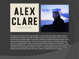 The song in my music video „Up All Night‟ is a track from Alex Clare‟s debut record; I
decided I did not want to go with the theme of first, introductive album. This is due to
the fact that most debut albums will need to feature the artist(s) throughout their music
videos and print-based pieces. The aim of my products was to portray the album as
more of a concept album, with a running theme that the audience could relate to. This
concept interested me, more than the purpose of a music video from a debut project to
introduce, thus I portrayed the artist as more of a well-established artist and did not
feature the actual artist at all in the music video but instead the use of actors.
 