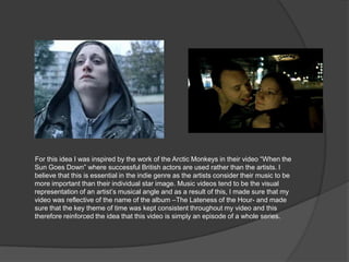 For this idea I was inspired by the work of the Arctic Monkeys in their video “When the
Sun Goes Down” where successful British actors are used rather than the artists. I
believe that this is essential in the indie genre as the artists consider their music to be
more important than their individual star image. Music videos tend to be the visual
representation of an artist‟s musical angle and as a result of this, I made sure that my
video was reflective of the name of the album –The Lateness of the Hour- and made
sure that the key theme of time was kept consistent throughout my video and this
therefore reinforced the idea that this video is simply an episode of a whole series.
 