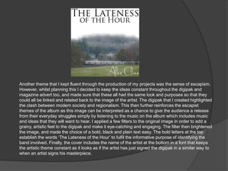 Another theme that I kept fluent through the production of my projects was the sense of escapism.
However, whilst planning this I decided to keep the ideas constant throughout the digipak and
magazine advert too, and made sure that these all had the same look and purposes so that they
could all be linked and related back to the image of the artist. The digipak that I created highlighted
the clash between modern society and regionalism. This then further reinforces the escapist
themes of the album as this image can be interpreted as a chance to give the audience a release
from their everyday struggles simply by listening to the music on the album which includes music
and ideas that they will want to hear. I applied a few filters to the original image in order to add a
grainy, artistic feel to the digipak and make it eye-catching and engaging. The filter then brightened
the image, and made the choice of a bold, black and plain text easy. The bold letters at the top
establish the words „The Lateness of the Hour‟ to fulfil the informative purpose of identifying the
band involved. Finally, the cover includes the name of the artist at the bottom in a font that keeps
the artistic theme constant as it looks as if the artist has just signed the digipak in a similar way to
when an artist signs his masterpiece.
 