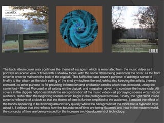 The back album cover also continues the theme of escapism which is emanated from the music video as it
portrays an scenic view of trees with a shallow focus, with the same filters being placed on the cover as the front
cover in order to maintain the look of the digipak. This fulfils the back cover‟s purpose of adding a sense of
finality to the album as the dark setting of the shot symbolises the end, whilst also keeping the artistic themes
constant. Its other purpose is for providing information and production credits which was executed, using the
same font – Myriad Pro used in all writing on the digipak and magazine advert – to continue the house style. All
covers in the digipak help to establish the escapist notion of the music video – all portraying scenes which occur
outdoors, rather than the beginning scenes which begin in the protagonist‟s house. Finally, the right hand inside
cover is reflective of a clock so that the theme of time is further amplified to the audience. I created the effect of
the hands appearing to be spinning around very quickly whilst the background of the clock had a hypnotic style
about it. I believe that this reflects how the boundaries of time are being flattened and how in the modern world,
the concepts of time are being warped by the increase and development of technology.
 