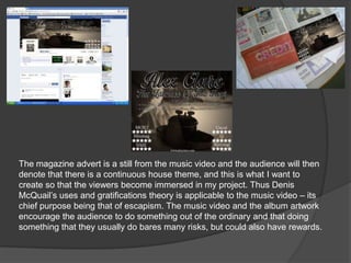 The magazine advert is a still from the music video and the audience will then
denote that there is a continuous house theme, and this is what I want to
create so that the viewers become immersed in my project. Thus Denis
McQuail‟s uses and gratifications theory is applicable to the music video – its
chief purpose being that of escapism. The music video and the album artwork
encourage the audience to do something out of the ordinary and that doing
something that they usually do bares many risks, but could also have rewards.
 