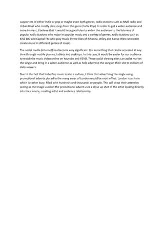 supporters of either indie or pop or maybe even both genres; radio stations such as NME radio and
Urban Rival who mostly play songs from the genre (Indie Pop). In order to get a wider audience and
more interest, I believe that it would be a good idea to widen the audience to the listeners of
popular radio stations who major in popular music and a variety of genres, radio stations such as
KISS 100 and Capital FM who play music by the likes of Rihanna, Wiley and Kanye West who each
create music in different genres of music.

The social media (internet) has become very significant. It is something that can be accessed at any
time through mobile phones, tablets and desktops. In this case, it would be easier for our audience
to watch the music video online on Youtube and VEVO. These social viewing sites can assist market
the single and bring in a wider audience as well as help advertise the song on their site to millions of
daily viewers.

Due to the fact that Indie Pop music is also a culture, I think that advertising the single using
promotional adverts placed in the many areas of London would be most effect. London is a city in
which is rather busy, filled with hundreds and thousands or people. This will draw their attention
seeing as the image used on the promotional advert uses a close up shot of the artist looking directly
into the camera, creating artist and audience relationship.
 
