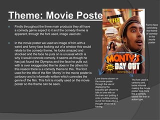Theme: Movie Poster
                                                                                                            Funny face
   Firstly throughout the three main products they all have                                                connoting
    a comedy genre aspect to it and the comedy theme is                                                     the theme
    apparent, through the font used, image used etc.                                                        of comedy
                                                                                                               in the
                                                                                                              movie
   In the movie poster we used an image of him with a                                                        poster
    weird and funny face looking out of a window this would
    relate to the comedy theme, he looks amazed and
    shocked and the face he puts on is unusual which is
    why it would connote comedy. It seems as though he
    has just found the Olympics and the face he pulls out
    with is over exaggerated like he does in the others for
    this reason there is a comedy theme to this. The font
    used for the title of the film „Monty' in the movie poster is
    cartoony and is informally written which connotes the
                                                                    Love theme shown on
    genre of the film. This font is mostly used on the movie                                   The font used is
                                                                    the movie poster
                                                                                               cartoony and
    poster so the theme can be seen.                                through the use of
                                                                                               looks informal
                                                                    displaying the
                                                                                               making the movie
                                                                    beautiful girl whom he
                                                                                               poster look more
                                                                    falls in love with on
                                                                                               like a comedy
                                                                    the train and putting it
                                                                                               based film than a
                                                                    onto a bubble coming
                                                                                               action type.
                                                                    out of him looks like a
                                                                    thought which he is
                                                                    having.
 