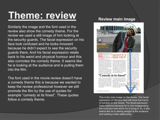 Theme: review                                       Review main image
Similarly the image and the font used in the
review also show the comedy theme. For the
review we used a still image of him looking at
the security guards. The facial expression on his
face look confused and he looks innocent
because he didn‟t expect to see the security
guards there. And his facial expression relate
back to his weird and physical humour and this
also connotes the comedy theme. It seems like
he is looking at the audience and is pulling them
into the film.

The font used in the movie review doesn't have
a comedy theme this is because we wanted to
keep the review professional however we still
promote the film by the use of quotes for
example “comedy at its finest”. These quotes
                                                    This is the main image on the review. The facial
follow a comedy theme.                              expression on Monty's face will show the theme
                                                    of comedy on the review. The facial expression
                                                    looks hilarious because he is over exaggerating
                                                    the confusion look which he is trying to do. It also
                                                    seems like he is staring straight at the audience
                                                    and building a fake relationship.
 
