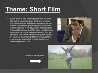 Theme: Short Film
                                                            Slapped by the girl
   Lastly there is also a comedy theme on the short
    film by the expressions and behaviour of Monty
    the main character and also through other various
    scenes like when he gets slapped on the train or
    when he dances in the day dream. There is also a
    theme of love in our short film when he falls in love
    with the girl whom he meets on the train. And we
    show this love theme on the movie poster as well
    by having a day dream bubble coming out of the
    main images head with a hot pink background
    connoting love and lust.




                      Dancing in the day dream
 