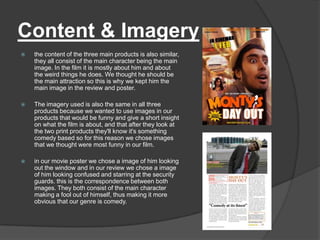 Content & Imagery
   the content of the three main products is also similar,
    they all consist of the main character being the main
    image. In the film it is mostly about him and about
    the weird things he does. We thought he should be
    the main attraction so this is why we kept him the
    main image in the review and poster.

   The imagery used is also the same in all three
    products because we wanted to use images in our
    products that would be funny and give a short insight
    on what the film is about, and that after they look at
    the two print products they'll know it's something
    comedy based so for this reason we chose images
    that we thought were most funny in our film.

   in our movie poster we chose a image of him looking
    out the window and in our review we chose a image
    of him looking confused and starring at the security
    guards. this is the correspondence between both
    images. They both consist of the main character
    making a fool out of himself, thus making it more
    obvious that our genre is comedy.
 