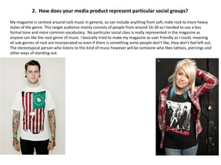 2. How does your media product represent particular social groups?
My magazine is centred around rock music in general, so can include anything from soft, indie rock to more heavy
styles of the genre. This target audience mainly consists of people from around 16-30 so I tended to use a less
formal tone and more common vocabulary. No particular social class is really represented in the magazine as
anyone can like the rock genre of music. I basically tried to make my magazine as user friendly as I could, meaning
all sub-genres of rock are incorporated so even if there is something some people don’t like, they don’t feel left out.
The stereotypical person who listens to this kind of music however will be someone who likes tattoos, piercings and
other ways of standing out.
 