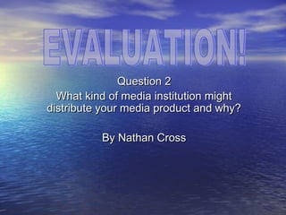Question 2
  What kind of media institution might
distribute your media product and why?

          By Nathan Cross
 